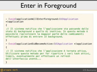 Enter in Foreground
- (void)applicationWillEnterForeground:(UIApplication
*)application
{
! Il sistema notifica che l’applicazione sta passando dallo
//
stato di background a quello di inattiva. In questo metodo è
possibile ripristinare la maggior parte delle cambiamenti
effettuati prima di entrare in background.
}
- (void)applicationDidBecomeActive:(UIApplication *)application
{
! Il sistema notifica che l’applicazione è tornata attiva.
//
Utilizzare questo metodo per far ripartire i vari task attivi,
timers, eventualmente per effettuare un refresh
dell’interfaccia utente...
}


                                                        iOS Bootcamp
 