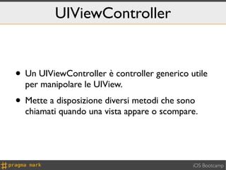 UIViewController


• Un UIViewController è controller generico utile
  per manipolare le UIView.
• Mette a disposizione diversi metodi che sono
  chiamati quando una vista appare o scompare.




                                             iOS Bootcamp
 