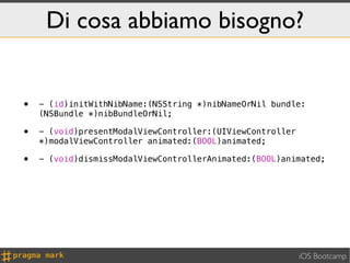 Di cosa abbiamo bisogno?


•   - (id)initWithNibName:(NSString *)nibNameOrNil bundle:
    (NSBundle *)nibBundleOrNil;

•   - (void)presentModalViewController:(UIViewController
    *)modalViewController animated:(BOOL)animated;

•   - (void)dismissModalViewControllerAnimated:(BOOL)animated;




                                                           iOS Bootcamp
 