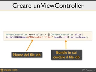 Creare un ViewController



PMViewController *controller = [[[PMViewController alloc]
initWithNibName:@"PMViewController" bundle:nil] autorelease];




                                     Bundle in cui
     Nome del ﬁle xib
                                   cercare il ﬁle xib


                                                        iOS Bootcamp
 