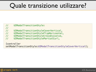 Quale transizione utilizzare?

//    UIModalTransitionStyle:
//
//    UIModalTransitionStyleCoverVertical,
//    UIModalTransitionStyleFlipHorizontal,
//    UIModalTransitionStyleCrossDissolve,
//    UIModalTransitionStylePartialCurl,

[controller
setModalTransitionStyle:UIModalTransitionStyleCoverVertical];




                                                        iOS Bootcamp
 