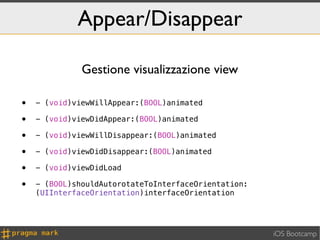 Appear/Disappear

              Gestione visualizzazione view

•   - (void)viewWillAppear:(BOOL)animated

•   - (void)viewDidAppear:(BOOL)animated

•   - (void)viewWillDisappear:(BOOL)animated

•   - (void)viewDidDisappear:(BOOL)animated

•   - (void)viewDidLoad

•   - (BOOL)shouldAutorotateToInterfaceOrientation:
    (UIInterfaceOrientation)interfaceOrientation




                                                      iOS Bootcamp
 