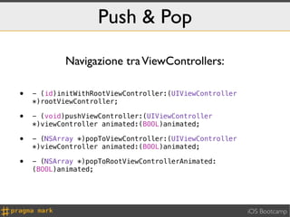 Push & Pop

            Navigazione tra ViewControllers:

•   - (id)initWithRootViewController:(UIViewController
    *)rootViewController;

•   - (void)pushViewController:(UIViewController
    *)viewController animated:(BOOL)animated;

•   - (NSArray *)popToViewController:(UIViewController
    *)viewController animated:(BOOL)animated;

•   - (NSArray *)popToRootViewControllerAnimated:
    (BOOL)animated;




                                                         iOS Bootcamp
 