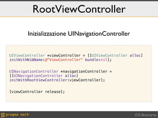 RootViewController

        Inizializzazione UINavigationController


UIViewController *viewController = [[UIViewController alloc]
initWithNibName:@"ViewController" bundle:nil];


UINavigationController *navigationController =
[[UINavigationController alloc]
initWithRootViewController:viewController];


[viewController release];




                                                        iOS Bootcamp
 