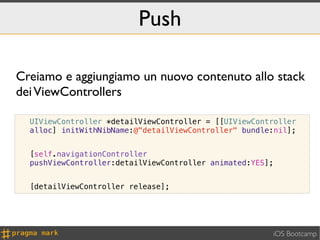 Push

Creiamo e aggiungiamo un nuovo contenuto allo stack
dei ViewControllers

  UIViewController *detailViewController = [[UIViewController
  alloc] initWithNibName:@"detailViewController" bundle:nil];


  [self.navigationController
  pushViewController:detailViewController animated:YES];


  [detailViewController release];




                                                       iOS Bootcamp
 