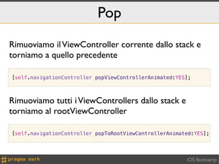Pop
Rimuoviamo il ViewController corrente dallo stack e
torniamo a quello precedente

[self.navigationController popViewControllerAnimated:YES];



Rimuoviamo tutti i ViewControllers dallo stack e
torniamo al rootViewController

[self.navigationController popToRootViewControllerAnimated:YES];




                                                        iOS Bootcamp
 