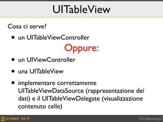 UITableView
Cosa ci serve?
 • un UITableViewController
                    Oppure:
 • un UIViewController
 • una UITableView
 • implementare correttamente
   UITableViewDataSource (rappresentazione dei
   dati) e il UITableViewDelegate (visualizzazione
   contenuto celle)
                                                iOS Bootcamp
 