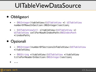 UITableViewDataSource
• Obbligatori
 •   - (NSInteger)tableView:(UITableView *) UITableView
     numberOfRowsInSection:(NSInteger)section;

 •   - (UITableViewCell *)tableView:(UITableView *)
     UITableView cellForRowAtIndexPath:(NSIndexPath
     *)indexPath;


• Opzionali
 •   - (NSInteger)numberOfSectionsInTableView:(UITableView
     *)tableView;

 •   - (NSString *)tableView:(UITableView *)tableView
     titleForHeaderInSection:(NSInteger)section;

 •   ...


                                                          iOS Bootcamp
 