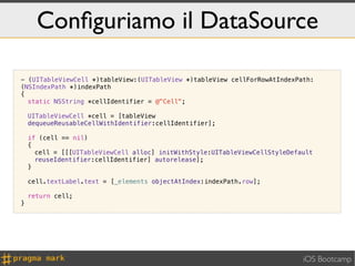 Conﬁguriamo il DataSource

- (UITableViewCell *)tableView:(UITableView *)tableView cellForRowAtIndexPath:
(NSIndexPath *)indexPath
{
  static NSString *cellIdentifier = @"Cell";

    UITableViewCell *cell = [tableView
    dequeueReusableCellWithIdentifier:cellIdentifier];

    if (cell == nil)
    {
      cell = [[[UITableViewCell alloc] initWithStyle:UITableViewCellStyleDefault
      reuseIdentifier:cellIdentifier] autorelease];
    }

    cell.textLabel.text = [_elements objectAtIndex:indexPath.row];

    return cell;
}




                                                                             iOS Bootcamp
 