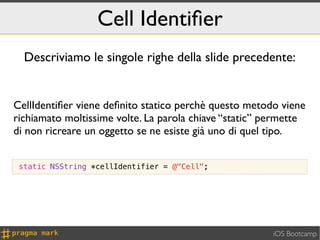 Cell Identiﬁer
  Descriviamo le singole righe della slide precedente:


CellIdentiﬁer viene deﬁnito statico perchè questo metodo viene
richiamato moltissime volte. La parola chiave “static” permette
di non ricreare un oggetto se ne esiste già uno di quel tipo.


 static NSString *cellIdentifier = @"Cell";




                                                        iOS Bootcamp
 