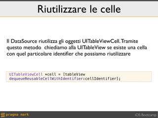 Riutilizzare le celle

Il DataSource riutilizza gli oggetti UITableViewCell. Tramite
questo metodo chiediamo alla UITableView se esiste una cella
con quel particolare identiﬁer che possiamo riutilizzare


 UITableViewCell *cell = [tableView
 dequeueReusableCellWithIdentifier:cellIdentifier];




                                                       iOS Bootcamp
 