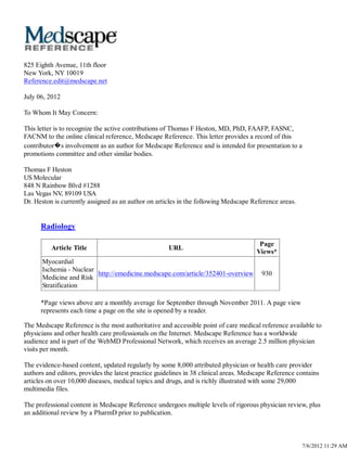 825 Eighth Avenue, 11th floor
New York, NY 10019
Reference.edit@medscape.net

July 06, 2012

To Whom It May Concern:

This letter is to recognize the active contributions of Thomas F Heston, MD, PhD, FAAFP, FASNC,
FACNM to the online clinical reference, Medscape Reference. This letter provides a record of this
contributor�s involvement as an author for Medscape Reference and is intended for presentation to a
promotions committee and other similar bodies.

Thomas F Heston
US Molecular
848 N Rainbow Blvd #1288
Las Vegas NV, 89109 USA
Dr. Heston is currently assigned as an author on articles in the following Medscape Reference areas.


      Radiology

                                                                                       Page
          Article Title                               URL
                                                                                      Views*
      Myocardial
      Ischemia - Nuclear
                         http://emedicine.medscape.com/article/352401-overview          930
      Medicine and Risk
      Stratification

      *Page views above are a monthly average for September through November 2011. A page view
      represents each time a page on the site is opened by a reader.

The Medscape Reference is the most authoritative and accessible point of care medical reference available to
physicians and other health care professionals on the Internet. Medscape Reference has a worldwide
audience and is part of the WebMD Professional Network, which receives an average 2.5 million physician
visits per month.

The evidence-based content, updated regularly by some 8,000 attributed physician or health care provider
authors and editors, provides the latest practice guidelines in 38 clinical areas. Medscape Reference contains
articles on over 10,000 diseases, medical topics and drugs, and is richly illustrated with some 29,000
multimedia files.

The professional content in Medscape Reference undergoes multiple levels of rigorous physician review, plus
an additional review by a PharmD prior to publication.



                                                                                                       7/6/2012 11:29 AM
 