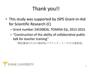 Thank you!!
• This study was supported by JSPS Grant-in-Aid
  for Scientific Research (C)
  – Grant number 24530826, TOMIDA Eiji, 2012-2015
  – “Construction of the ability of collaborative public
    talk for teacher training”
     「教員養成のための協同的パブリック・トークの力量形成」




                                                       10
 
