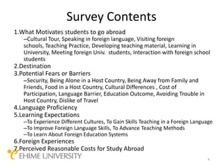 Survey Contents
1.What Motivates students to go abroad
   –Cultural Tour, Speaking in foreign language, Visiting foreign
   schools, Teaching Practice, Developing teaching material, Learning in
   University, Meeting foreign Univ. students, Interaction with foreign school
   students
2.Destination
3.Potential Fears or Barriers
   –Security, Being Alone in a Host Country, Being Away from Family and
   Friends, Food in a Host Country, Cultural Differences , Cost of
   Participation, Language Barrier, Education Outcome, Avoiding Trouble in
   Host Country, Dislike of Travel
4.Language Proficiency
5.Learning Expectations
   –To Experience Different Cultures, To Gain Skills Teaching in a Foreign Language
   –To Improve Foreign Language Skills, To Advance Teaching Methods
   –To Learn About Foreign Education Systems
6.Foreign Experiences
7.Perceived Reasonable Costs for Study Abroad
                                                                                4
 