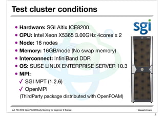Jul. 7th 2012 OpenFOAM Study Meeting for beginner @ Kansai Masashi Imano
Test cluster conditions
• Hardware: SGI Altix ICE8200
• CPU: Intel Xeon X5365 3.00GHz 4cores x 2
• Node: 16 nodes
• Memory: 16GB/node (No swap memory)
• Interconnect: InﬁniBand DDR
• OS: SUSE LINUX ENTERPRISE SERVER 10.3
• MPI:
✓ SGI MPT (1.2.6)
✓ OpenMPI
(ThirdParty package distributed with OpenFOAM)
2
 