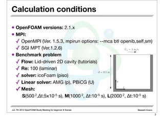 Jul. 7th 2012 OpenFOAM Study Meeting for beginner @ Kansai Masashi Imano
• OpenFOAM versions: 2.1.x
• MPI:
✓ OpenMPI (Ver. 1.5.3, mpirun options: --mca btl openib,self,sm)
✓ SGI MPT (Ver.1.2.6)
• Benchmark problem
✓ Flow: Lid-driven 2D cavity (tutorials)
✓ Re: 100 (laminar)
✓ solver: icoFoam (piso)
✓ Linear solver: AMG (p), PBiCG (U)
✓ Mesh:
S(500 2,Δt:5x10-5 s), M(1000 2, Δt:10-5 s), L(2000 2, Δt:10-5 s)
x
Ux = 1 m/s
d = 0.1 m
y
Calculation conditions
3
 