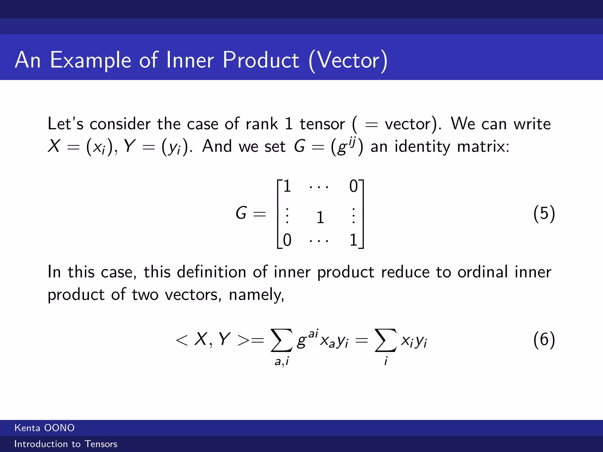 An Example of Inner Product (Vector)

       Let’s consider the case of rank 1 tensor ( = vector). We can write
       X = (xi ), Y = (yi ). And we set G = (g ij ) an identity matrix:
                                                      
                                     1 ···           0
                                    .               .
                                G = . 1
                                     .               .
                                                     .                   (5)
                                     0 ···           1
       In this case, this deﬁnition of inner product reduce to ordinal inner
       product of two vectors, namely,
                                       ∑                    ∑
                          < X , Y >=         g ai xa yi =       xi yi    (6)
                                       a,i                  i



Kenta OONO
Introduction to Tensors
 