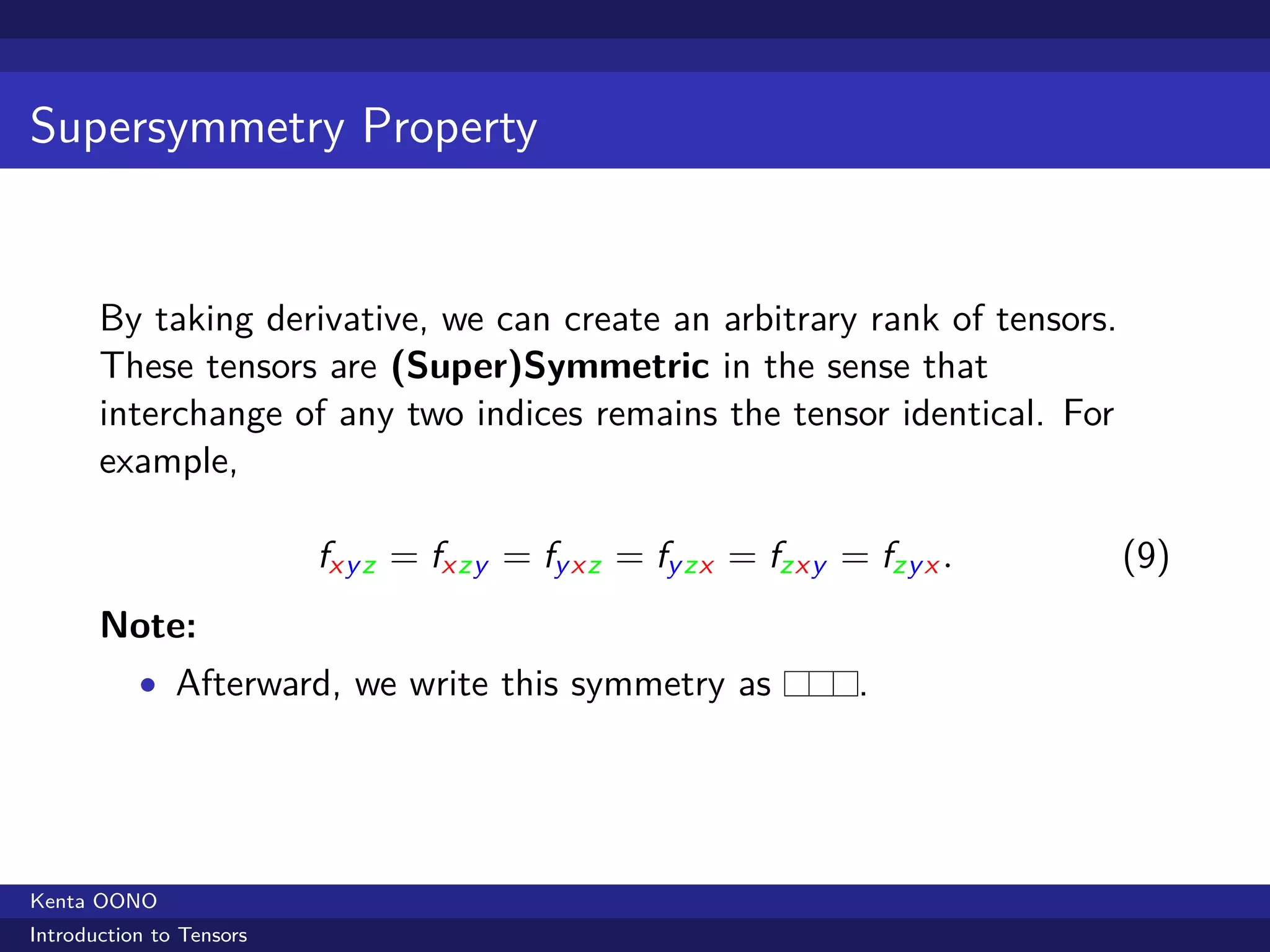 Supersymmetry Property


       By taking derivative, we can create an arbitrary rank of tensors.
       These tensors are (Super)Symmetric in the sense that
       interchange of any two indices remains the tensor identical. For
       example,

                          fx y z = fx zy = fy x z = fy zx = fzx y = fzy x .   (9)
       Note:
           • Afterward, we write this symmetry as                  .




Kenta OONO
Introduction to Tensors
 
