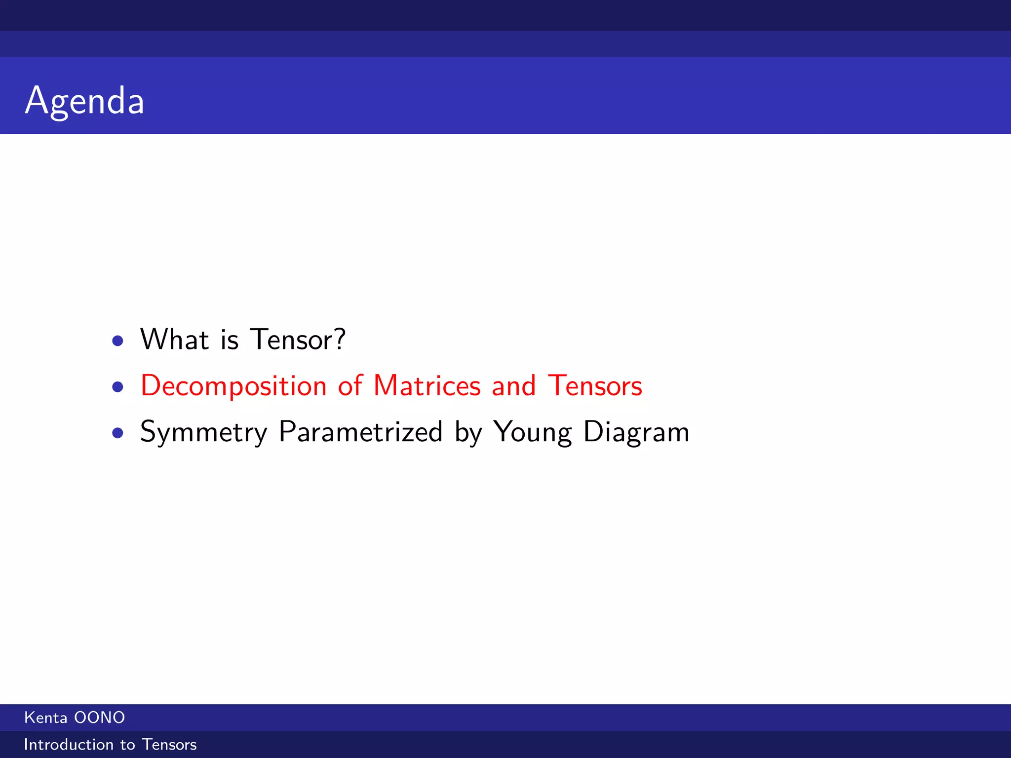 Agenda




           • What is Tensor?
           • Decomposition of Matrices and Tensors
           • Symmetry Parametrized by Young Diagram




Kenta OONO
Introduction to Tensors
 