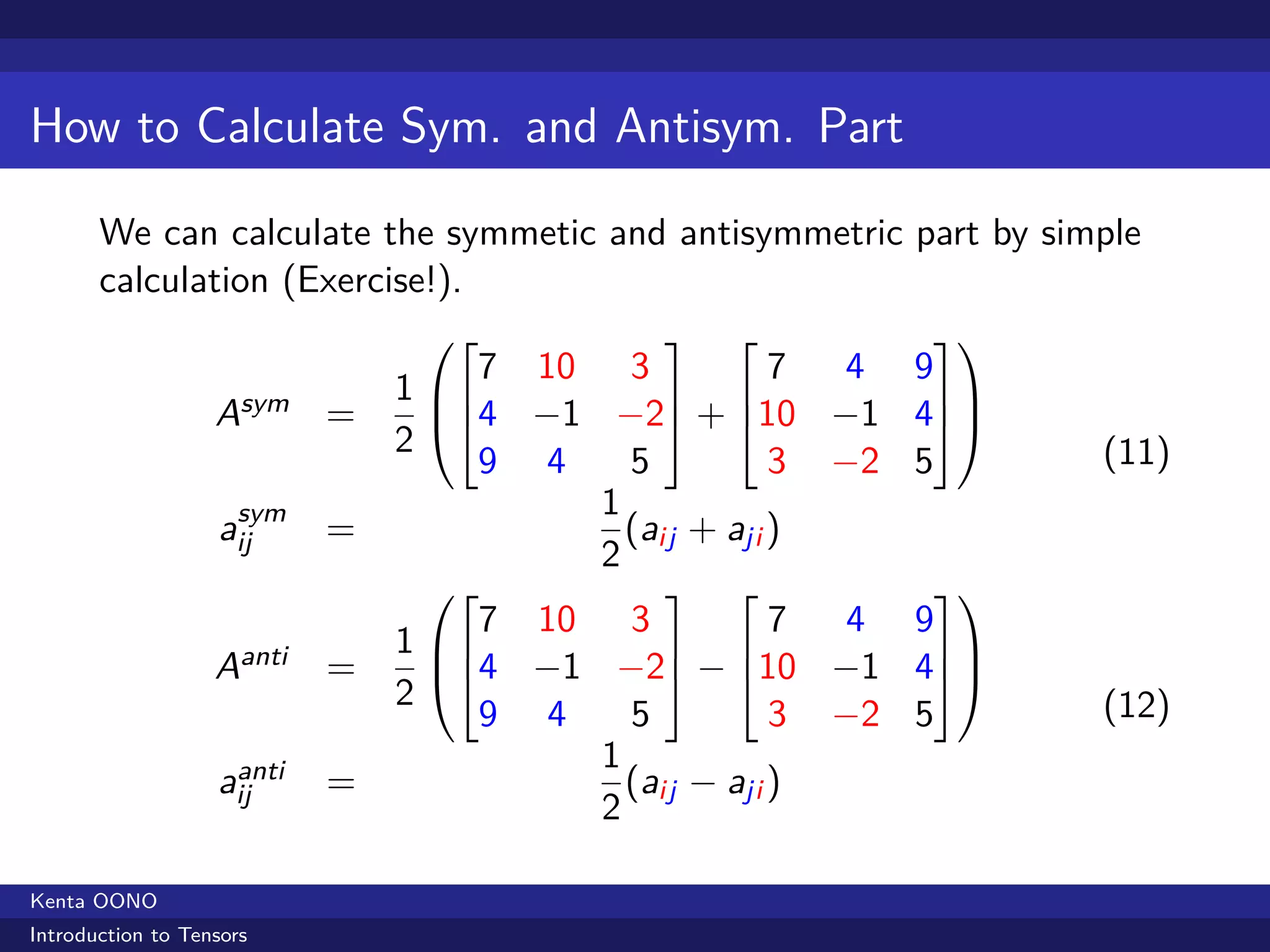 How to Calculate Sym. and Antisym. Part

       We can calculate the symmetic and antisymmetric part by simple
       calculation (Exercise!).
                                                       
                                   7 10 3            7 4 9
                               1                       
                   Asym =        4 −1 −2 + 10 −1 4
                               2
                                   9 4    5          3 −2 5       (11)
                    sym                 1
                   aij     =              (aij + aji )
                                        2
                                                       
                                   7 10 3            7 4 9
                               1                        
                   Aanti   =     4 −1 −2 − 10 −1 4
                               2
                                   9 4    5          3 −2 5       (12)
                                        1
                    anti
                   aij     =              (aij − aji )
                                        2

Kenta OONO
Introduction to Tensors
 