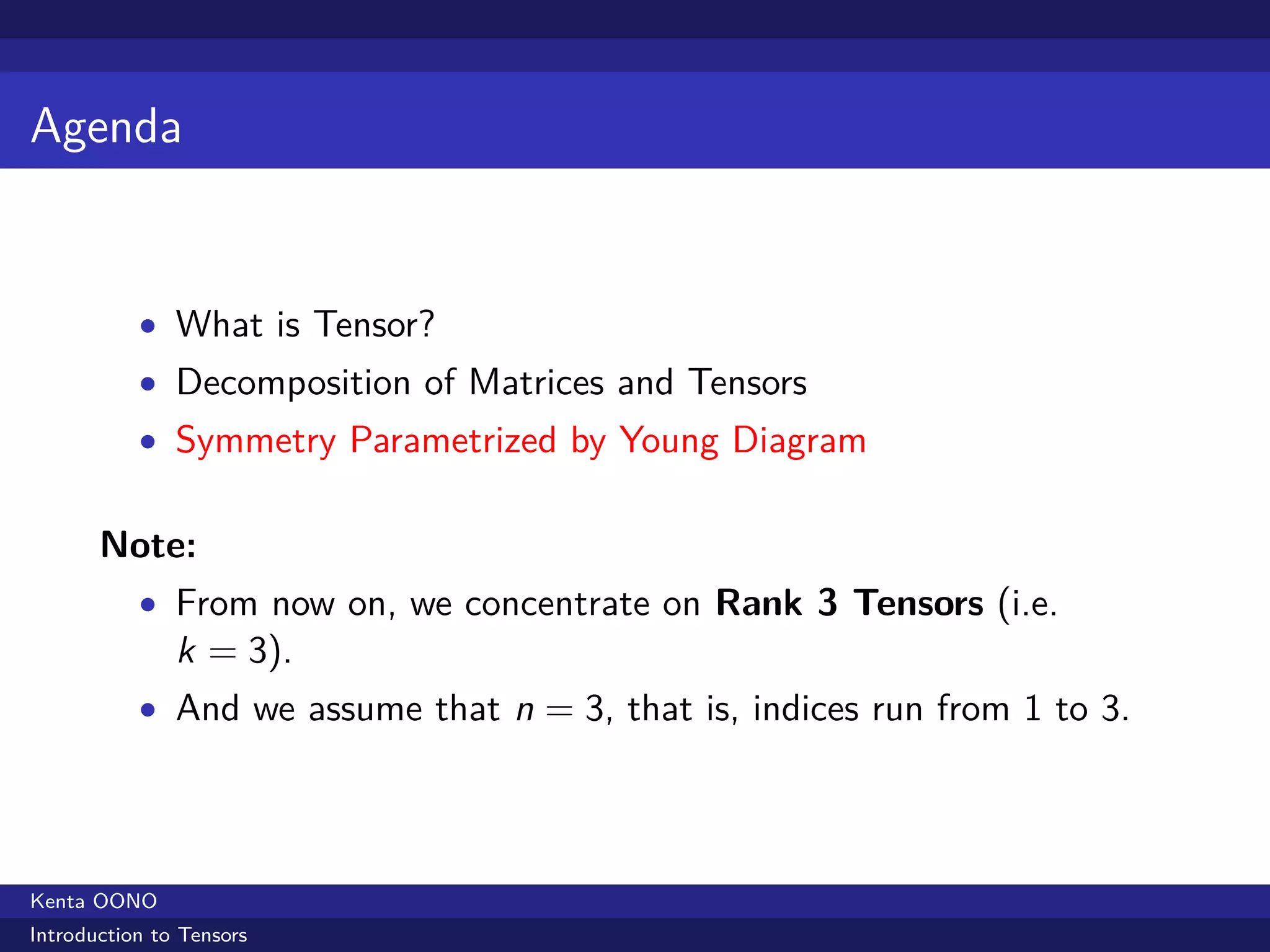 Agenda


           • What is Tensor?
           • Decomposition of Matrices and Tensors
           • Symmetry Parametrized by Young Diagram


       Note:
           • From now on, we concentrate on Rank 3 Tensors (i.e.
               k = 3).
           • And we assume that n = 3, that is, indices run from 1 to 3.




Kenta OONO
Introduction to Tensors
 