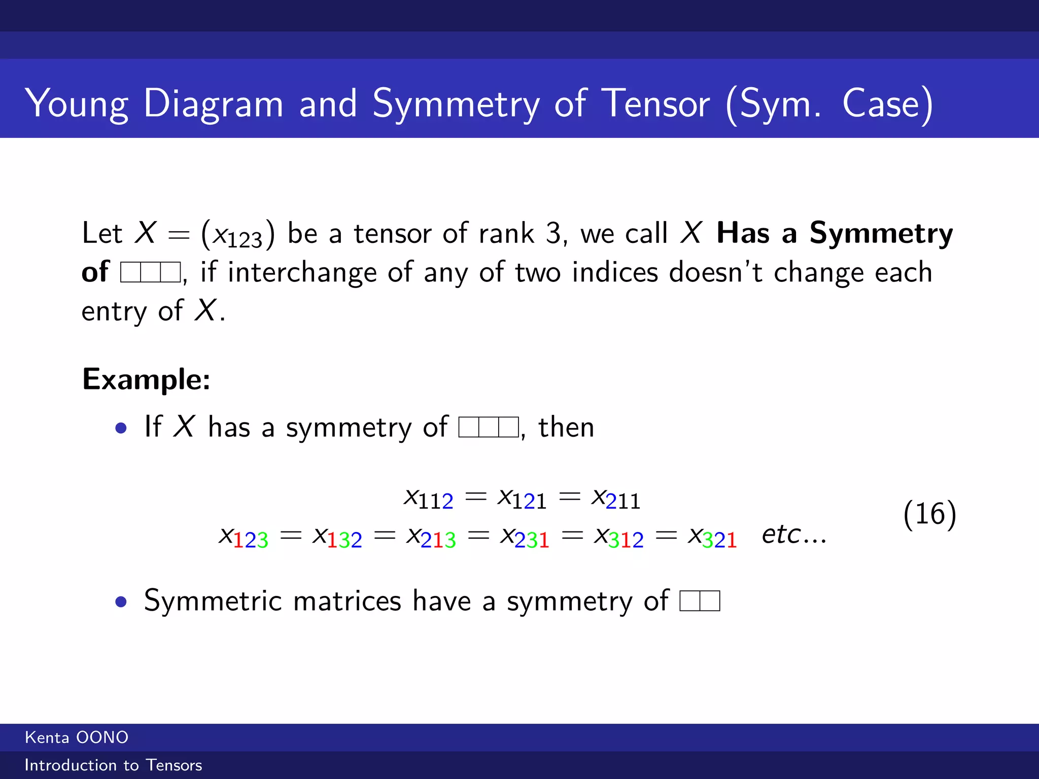 Young Diagram and Symmetry of Tensor (Sym. Case)


       Let X = (x123 ) be a tensor of rank 3, we call X Has a Symmetry
       of      , if interchange of any of two indices doesn’t change each
       entry of X .

       Example:
           • If X has a symmetry of             , then

                                        x112 = x121 = x211
                                                                           (16)
                          x123 = x132 = x213 = x231 = x312 = x321 etc...

           • Symmetric matrices have a symmetry of



Kenta OONO
Introduction to Tensors
 