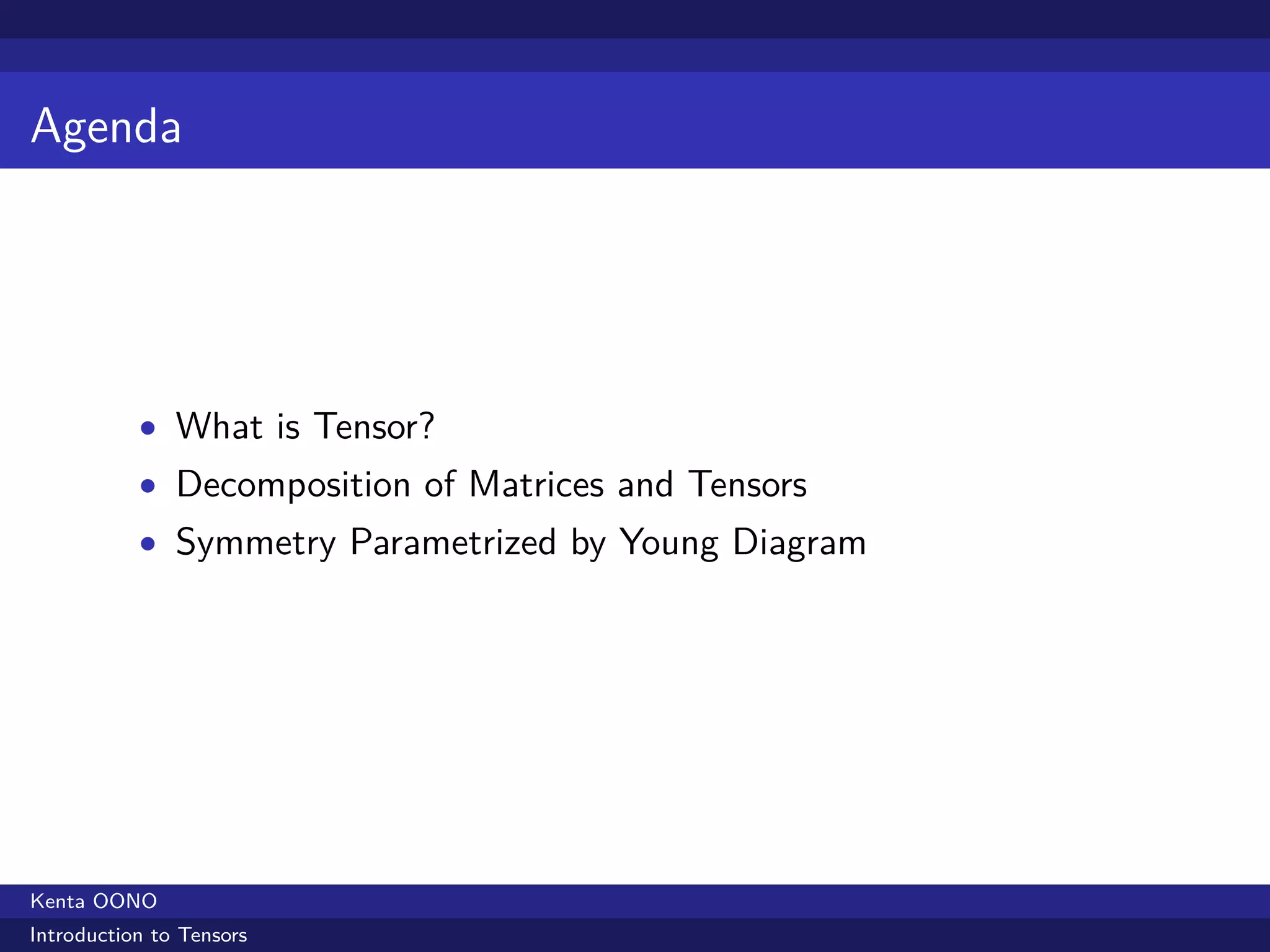 Agenda




           • What is Tensor?
           • Decomposition of Matrices and Tensors
           • Symmetry Parametrized by Young Diagram




Kenta OONO
Introduction to Tensors
 