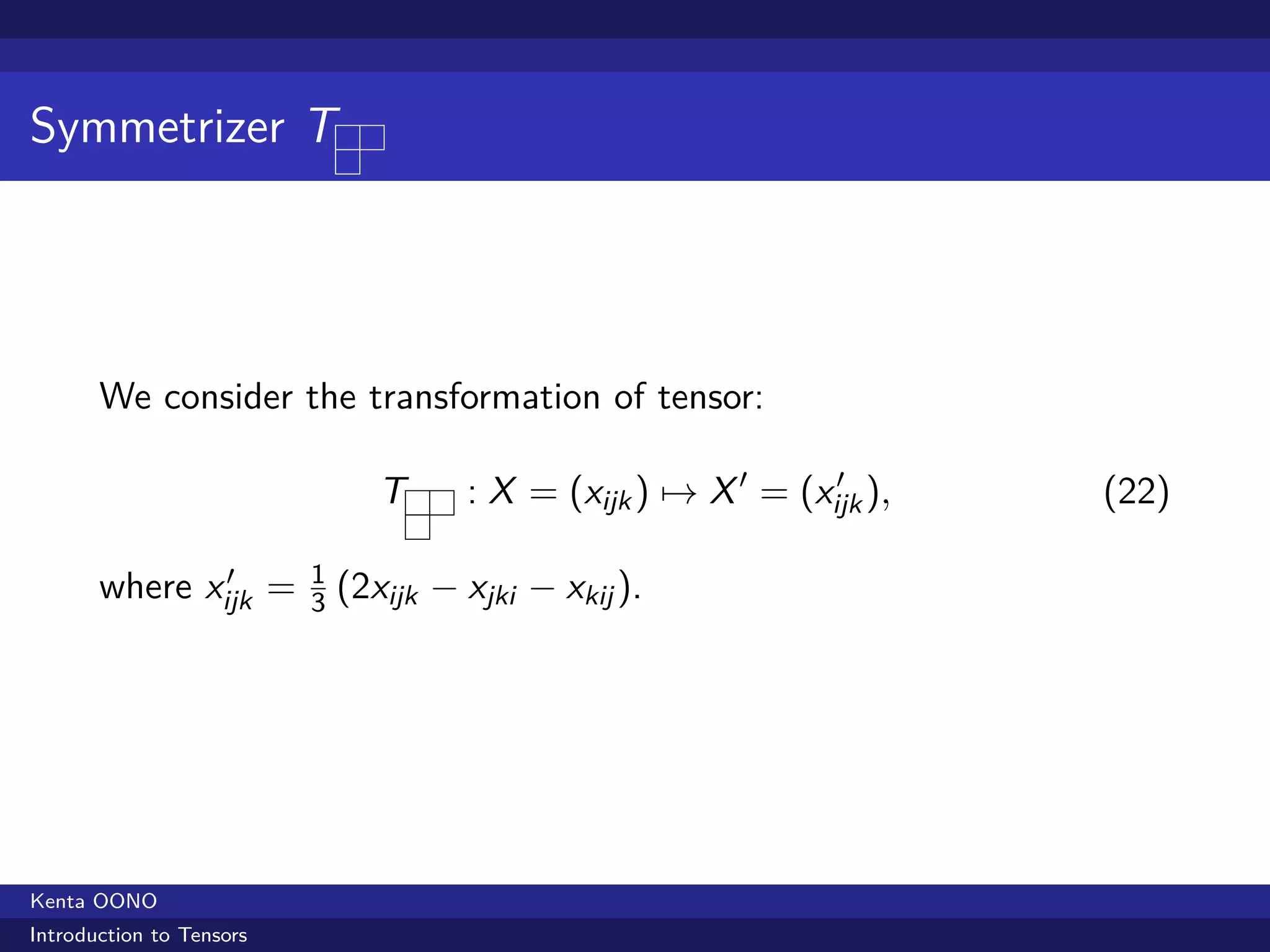 Symmetrizer T




       We consider the transformation of tensor:

                                 T     : X = (xijk ) → X ′ = (xijk ),
                                                                ′
                                                                        (22)

               ′
       where xijk =       1
                              (2xijk − xjki − xkij ).
                          3




Kenta OONO
Introduction to Tensors
 