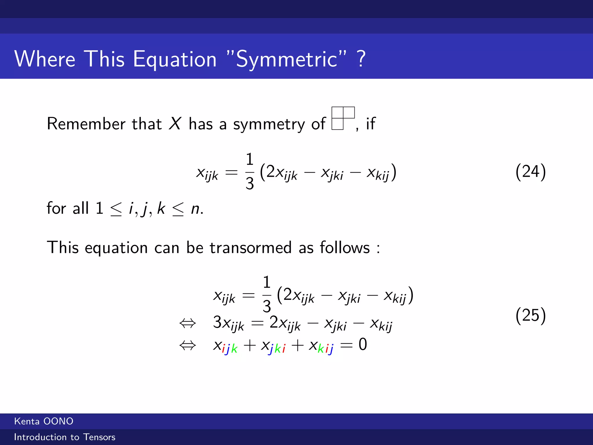 Where This Equation ”Symmetric” ?

       Remember that X has a symmetry of               , if
                                      1
                             xijk =     (2xijk − xjki − xkij )   (24)
                                      3
       for all 1 ≤ i, j, k ≤ n.

       This equation can be transormed as follows :
                                    1
                                      (2xijk − xjki − xkij )
                                  xijk =
                                    3                            (25)
                           ⇔ 3xijk = 2xijk − xjki − xkij
                           ⇔ xijk + xjki + xkij = 0



Kenta OONO
Introduction to Tensors
 