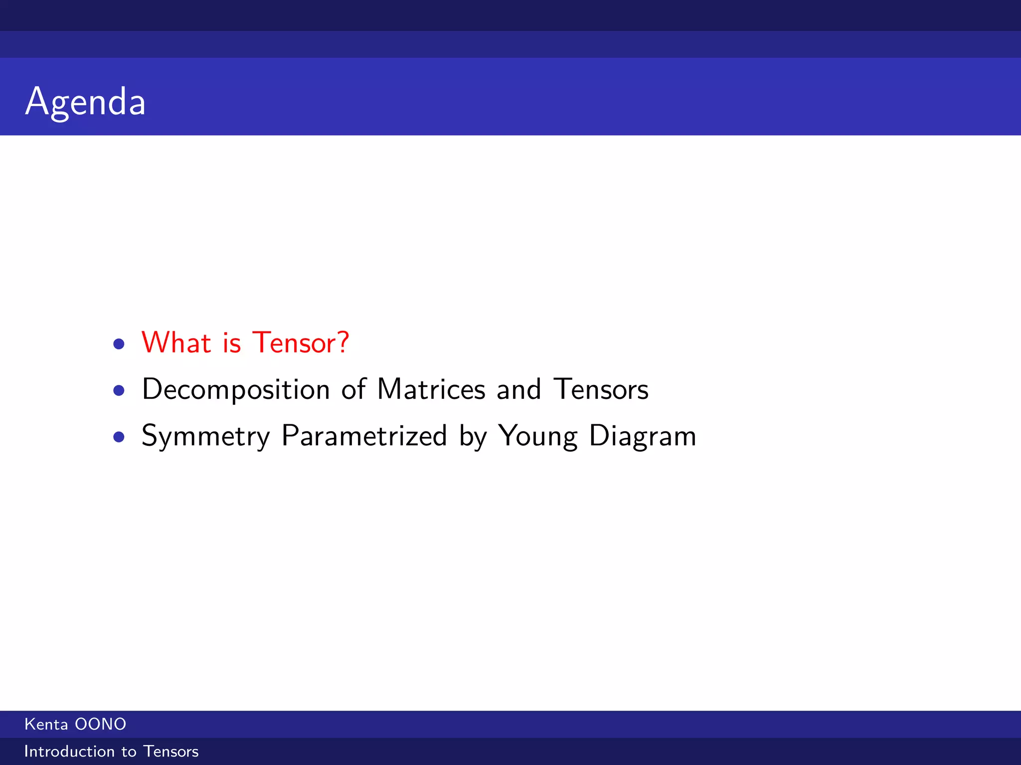 Agenda




           • What is Tensor?
           • Decomposition of Matrices and Tensors
           • Symmetry Parametrized by Young Diagram




Kenta OONO
Introduction to Tensors
 