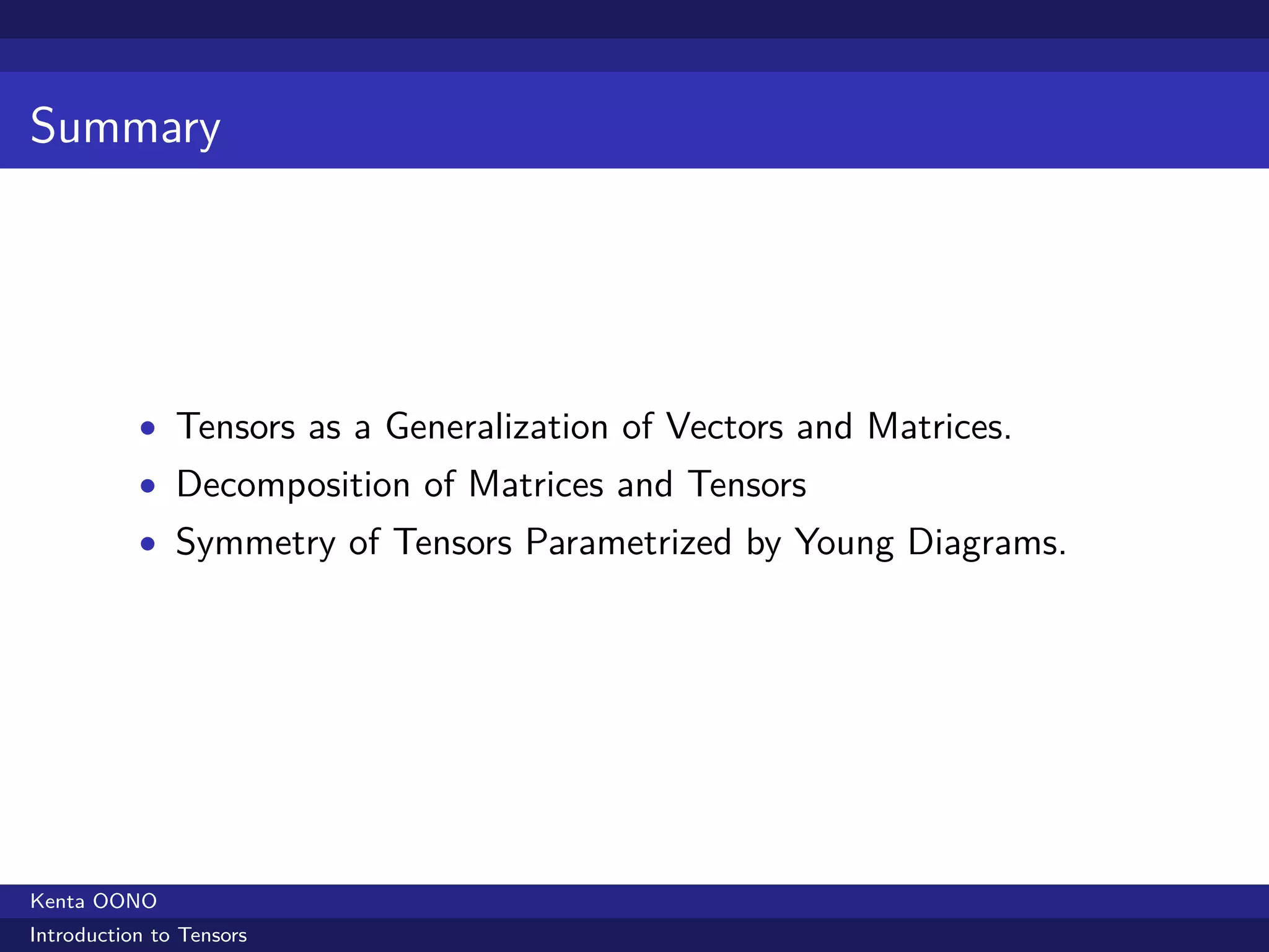 Summary




           • Tensors as a Generalization of Vectors and Matrices.
           • Decomposition of Matrices and Tensors
           • Symmetry of Tensors Parametrized by Young Diagrams.




Kenta OONO
Introduction to Tensors
 