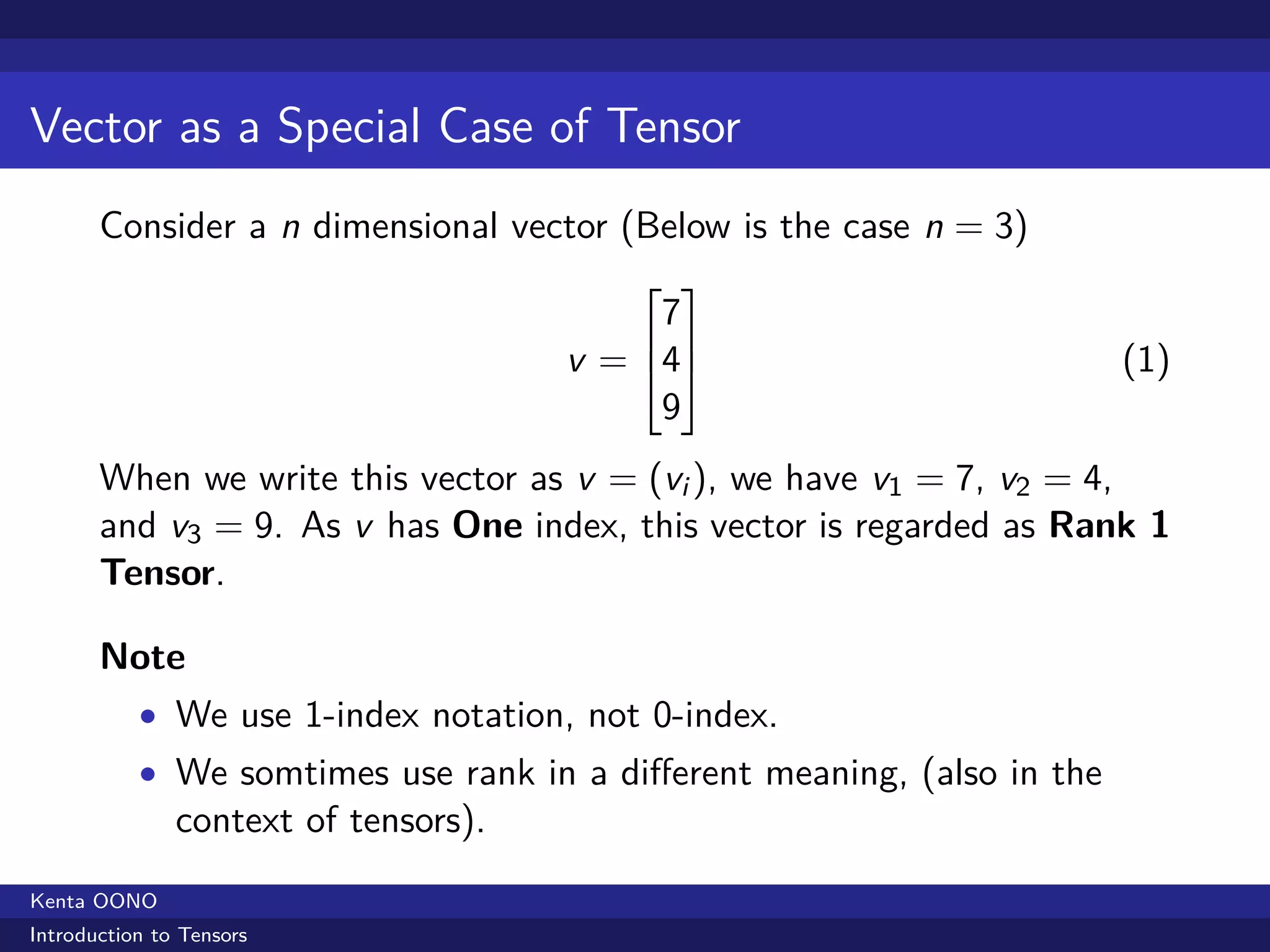 Vector as a Special Case of Tensor
       Consider a n dimensional vector (Below is the case n = 3)
                                          
                                           7
                                           
                                      v = 4                           (1)
                                           9
       When we write this vector as v = (vi ), we have v1 = 7, v2 = 4,
       and v3 = 9. As v has One index, this vector is regarded as Rank 1
       Tensor.

       Note
           • We use 1-index notation, not 0-index.
           • We somtimes use rank in a diﬀerent meaning, (also in the
               context of tensors).
Kenta OONO
Introduction to Tensors
 