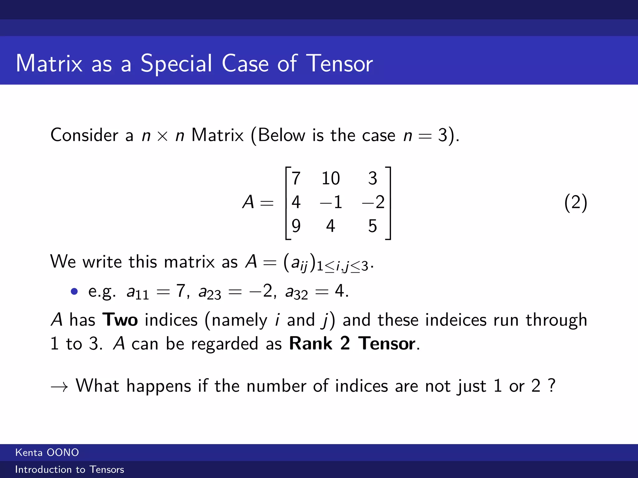Matrix as a Special Case of Tensor

       Consider a n × n Matrix (Below is the case n = 3).
                                                    
                                     7 10 3
                                           
                                A = 4 −1 −2                          (2)
                                     9 4  5
       We write this matrix as A = (aij )1≤i,j≤3 .
           • e.g. a11 = 7, a23 = −2, a32 = 4.
       A has Two indices (namely i and j) and these indeices run through
       1 to 3. A can be regarded as Rank 2 Tensor.

       → What happens if the number of indices are not just 1 or 2 ?


Kenta OONO
Introduction to Tensors
 