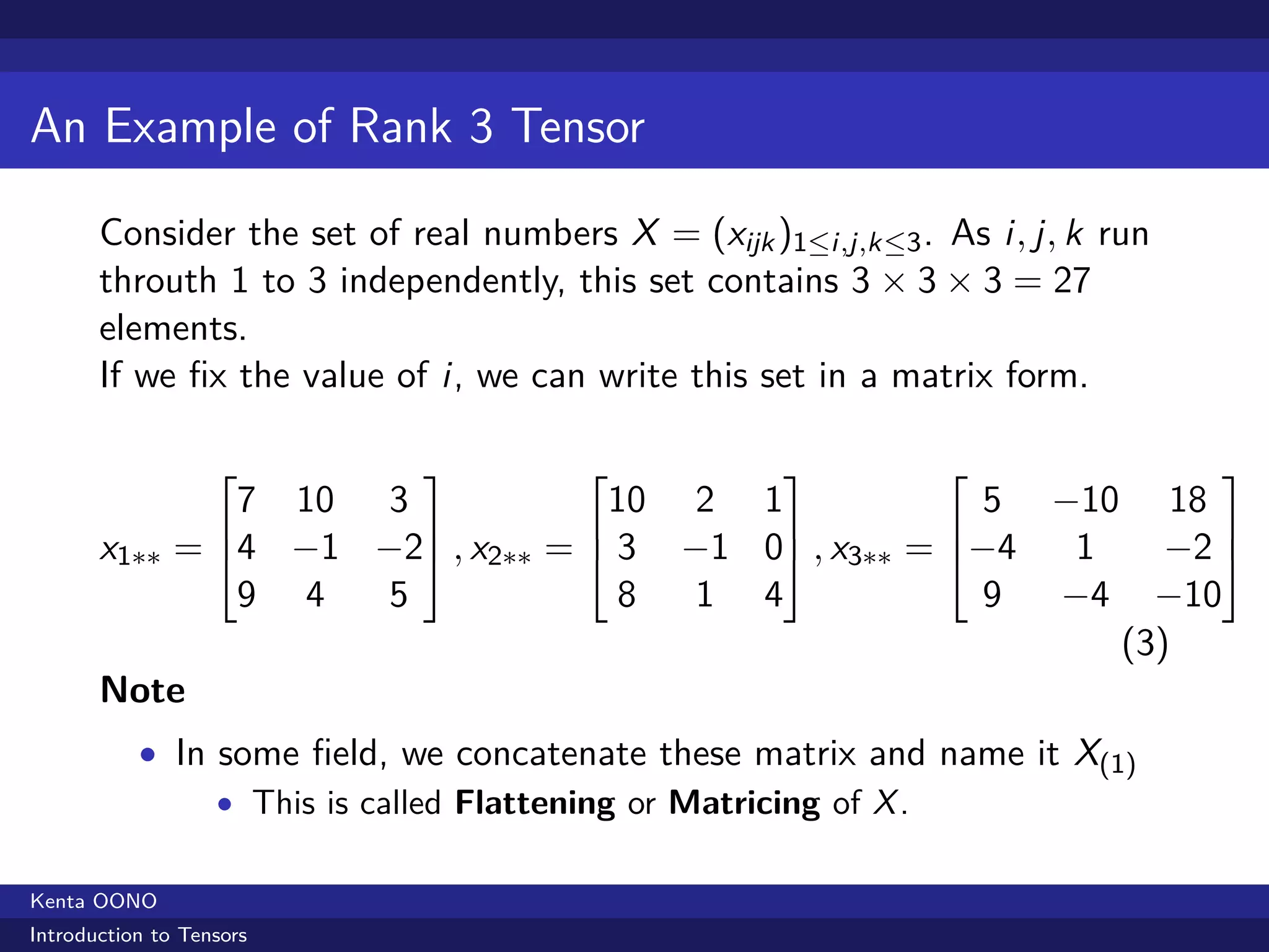 An Example of Rank 3 Tensor

       Consider the set of real numbers X = (xijk )1≤i,j,k≤3 . As i, j, k run
       throuth 1 to 3 independently, this set contains 3 × 3 × 3 = 27
       elements.
       If we ﬁx the value of i, we can write this set in a matrix form.

                                                                           
               7 10 3             10 2 1              5 −10 18
                                                            
       x1∗∗ = 4 −1 −2 , x2∗∗ =  3 −1 0 , x3∗∗ = −4  1    −2 
               9 4  5              8 1 4              9 −4 −10
                                                           (3)
       Note
           • In some ﬁeld, we concatenate these matrix and name it X(1)
                • This is called Flattening or Matricing of X .


Kenta OONO
Introduction to Tensors
 