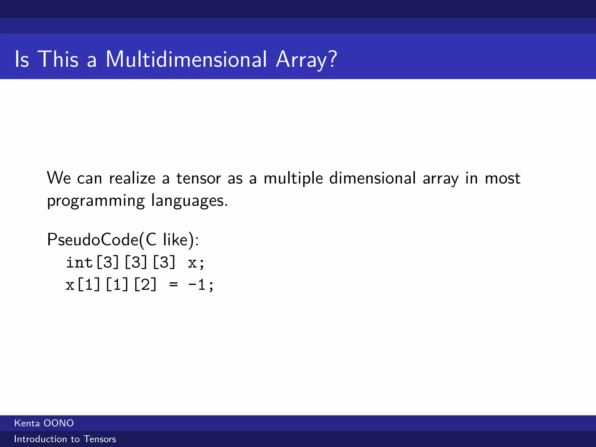 Is This a Multidimensional Array?



       We can realize a tensor as a multiple dimensional array in most
       programming languages.

       PseudoCode(C like):
         int[3][3][3] x;
         x[1][1][2] = -1;




Kenta OONO
Introduction to Tensors
 
