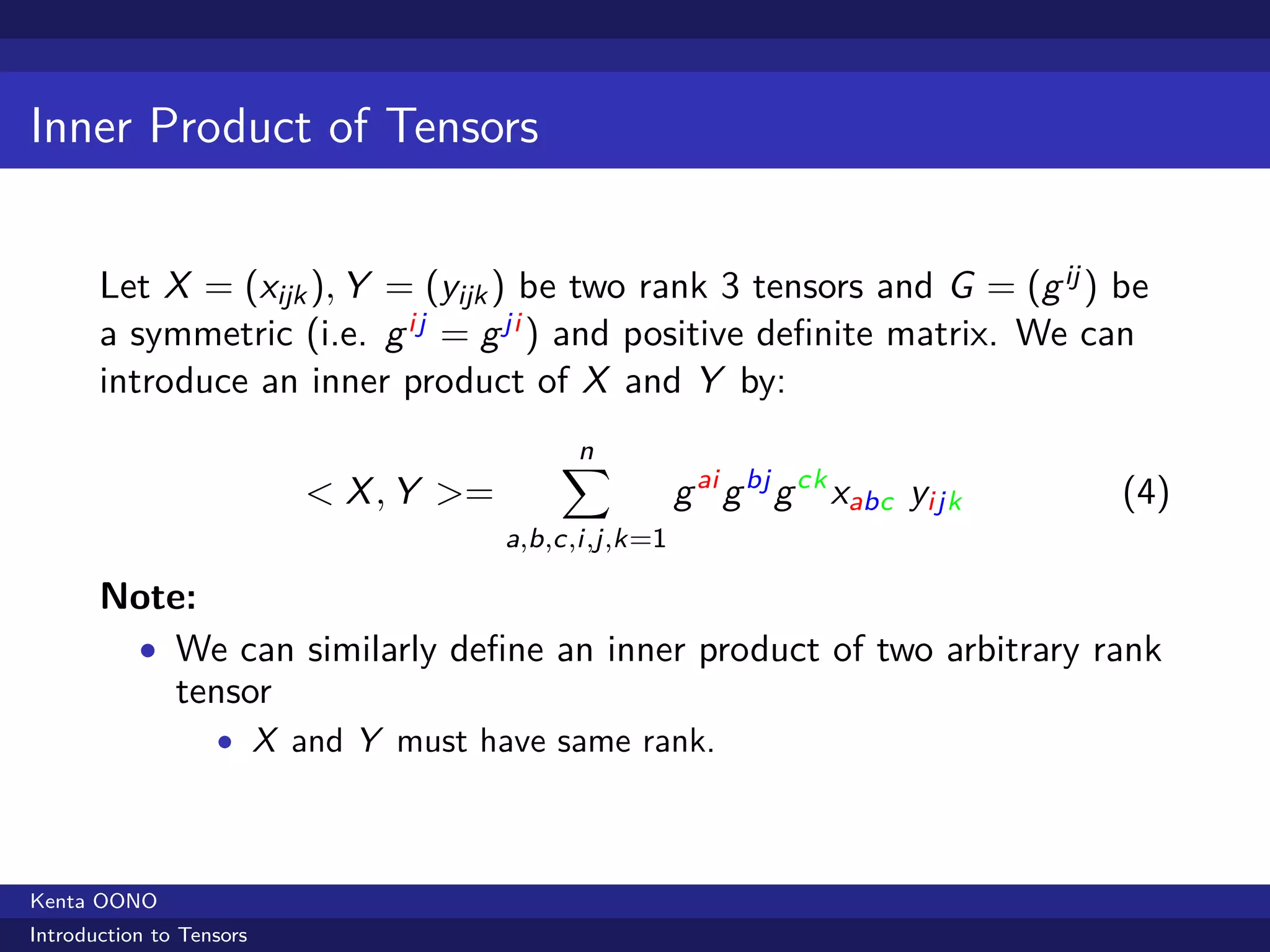 Inner Product of Tensors


       Let X = (xijk ), Y = (yijk ) be two rank 3 tensors and G = (g ij ) be
       a symmetric (i.e. g ij = g ji ) and positive deﬁnite matrix. We can
       introduce an inner product of X and Y by:

                                           ∑
                                           n
                          < X , Y >=                   g ai g bj g ck xabc yijk   (4)
                                       a,b,c,i,j,k=1

       Note:
        • We can similarly deﬁne an inner product of two arbitrary rank
          tensor
                   • X and Y must have same rank.




Kenta OONO
Introduction to Tensors
 