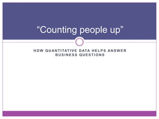 “Counting people up”

H O W Q U A N T I TAT I V E D ATA H E L P S A N S W E R
            BUSINESS QUESTIONS
 
