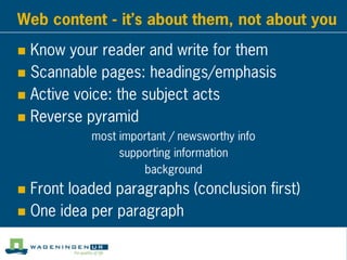 Web content - it’s about them, not about you
 Know your reader and write for them
 Scannable pages: headings/emphasis
 Active voice: the subject acts
 Reverse pyramid
most important / newsworthy info
supporting information
background
 Front loaded paragraphs (conclusion first)
 One idea per paragraph
 