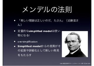 CDB 数理生物学サマーレクチャーコース第１回 2012/7/9
• 「美しい理論は正しいのだ、たぶん」（近藤滋さ
ん）
• 定量的なsimpliﬁed modelは使い
物になる!
• oversimpliﬁcation
• Simpliﬁed modelからの差異がそ
の拡張や詳細化として新しい発見
をもたらす
メンデルの法則
 