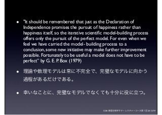 CDB 数理生物学サマーレクチャーコース第１回 2012/7/9
• "It should be remembered that just as the Declaration of
Independence promises the pursuit of happiness rather than
happiness itself, so the iterative scientiﬁc model-building process
offers only the pursuit of the perfect model. For even when we
feel we have carried the model- building process to a
conclusion, some new initiative may make further improvement
possible. Fortunately to be useful a model does not have to be
perfect” by G. E. P. Box (1979)
• 理論や数理モデルは常に不完全で、完璧なモデルに向かう
過程があるだけである。
• 幸いなことに、完璧なモデルでなくても十分に役に立つ。
 