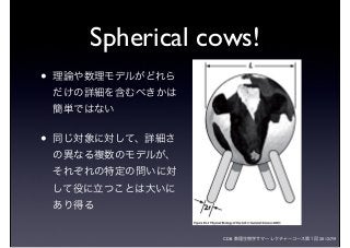 CDB 数理生物学サマーレクチャーコース第１回 2012/7/9
Spherical cows!
• 理論や数理モデルがどれら
だけの詳細を含むべきかは
簡単ではない
• 同じ対象に対して、詳細さ
の異なる複数のモデルが、
それぞれの特定の問いに対
して役に立つことは大いに
あり得る
 