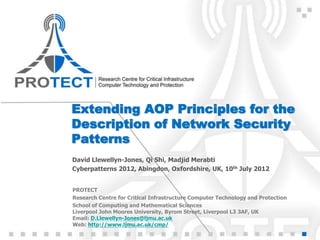 Extending AOP Principles for the
Description of Network Security
Patterns
David Llewellyn-Jones, Qi Shi, Madjid Merabti
Cyberpatterns 2012, Abingdon, Oxfordshire, UK, 10th July 2012


PROTECT
Research Centre for Critical Infrastructure Computer Technology and Protection
School of Computing and Mathematical Sciences
Liverpool John Moores University, Byrom Street, Liverpool L3 3AF, UK
Email: D.Llewellyn-Jones@ljmu.ac.uk
Web: http://www.ljmu.ac.uk/cmp/
 