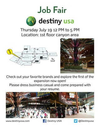 Job Fair

            Thursday July 19 12 PM to 5 PM
            Location: 1st floor canyon area
 Job
     Fair




                              1st
                             Level




Check out your favorite brands and explore the first of the
                  expansion now open!
 Please dress business casual and come prepared with
                      your resume.




www.destinyusa.com	        Destiny USA	         @Destinyusa
 