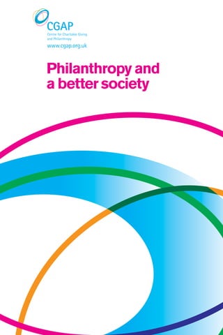 Philanthropyandabettersociety
WWW.ALLIANCEpublishing.ORG       ISBN 978 1 907376 15 3
Every aspiring reforming government needs a big idea,
and for the Conservatives in 2010 it was the Big Society.
Not everyone greeted this big idea with equal enthusiasm,
but it is playing a part in the new debate under the
Coalition about the right balance of state, private and
voluntary sector in the future provision of welfare.
What role does philanthropy have in our society and how
can it be enhanced? Does a better society depend on better
philanthropy? Or do the limitations of philanthropy mean that, far
from redressing inequalities, it often only reflects existing ones?
Such questions are explored in the 13 chapters of this
report written by researchers in the ESRC Centre for Charitable
Giving and Philanthropy (CGAP). The report highlights the
implications of CGAP’s research findings for philanthropy in our
society today, for the needs and ideals of the Big Society, and for
future policy and practice.
About cgap
The ESRC Centre for
Charitable Giving and
Philanthropy (CGAP) is the
first academic centre in the
UK dedicated to research
on charitable giving and
philanthropy.
CGAP funders
ESRC
Cabinet Office
Scottish Government
Carnegie UK Trust
CGAP participating
institutions
Cass Business School
University of Edinburgh
Business School
University of Kent
University of Southampton
University of Strathclyde
Business School
NCVO
www.cgap.org.uk
Philanthropy and
a better society
 
