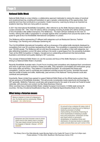 Page 5
 National Skills Week
 National Skills Week is a new initiative, a collaborative approach dedicated to raising the status of practical
 and vocational learning, enabling all Australians to gain a greater understanding of the opportunities, their
 potential and how they contribute to a successful, modern economy. Learning by doing is as important as
 academic learning- there are many paths to success.

 In 2011 the International WorldSkills Competition, often referred to as the Skills Olympics takes place in
 London (October 5th – 8th). Over 50 nations will be competing including Australia who will be sending a team
 of 30 of Australia’s elite skilled champions (The Skillaroos). The team will train tirelessly for the next 10
 months, refining their skills in preparation to compete against other competitors from around the world in their
 quest for gold at the 41st WorldSkills International Competition in London.

 The Skillaroos will be representing 27 different skill categories such as Restaurant Service, Fashion
 Technology, Car Painting and Landscape Gardening etc.

 The 41st WorldSkills International Competition will be a showcase of the global skills standards displayed by
 competitors from over 50 countries representing 45 skill areas. The competition is expected to draw crowds of
 over 150,000 people. The Skillaroos will not only face the pressures of excelling in their skill categories, but
 also defending Australia’s current 5th place ranking in the world- a great legacy from the preceding Australian
 Team at the 2009 Competition in Calgary, Canada and an outstanding achievement that demonstrates
 Australia’s commitment and quality relating to VET outcomes.

 The concept of National Skills Week is to use the success and focus of the Skills Olympics in London by
 linking to a National Skills Week in Australia.

 Recently WorldSkills Australia held a Youth Forum involving past competitors who displayed their commitment
 and vision to get more youth involved in trades and skills. They represent a formidable and enthusiastic group
 from every state and territory. They believe in Vocational Education. Its anticipated that these past
 competitors, could be used to coordinate and implement activities across the country. Activities that would
 raise the profile of trades and skills. Additionally, past winners of the National Training Awards could also
 contribute and participate.

 Importantly, News Limited have agreed to support National Skills Week as the official media partner (News
 Ltd are sponsors of WorldSkills Australia). This will provide considerable media opportunity and leverage for
 VET generally. SkillsOne Television would also add programming for the week to be aired via Foxtel & Austar
 nationally, with promotion and content via Sky News Business Channel.
 Other countries have a National Skills Week; notably European Commission, E-Skills week across 20
 countries, VQ Day (Vocational Qualifications Day) UK, and National Apprenticeship Week in the UK.


 What being a Rotarian means
      Being a rotarian is more of a blessing to
      me, my family and my community. Rotary
      is good. - rtn. otite kevwe


                                                                             I'm proud to be a rotarian.At rotary club of
                                                                             Umungasi,we're reaching out to helping d
                                                                             needy by provision of wheel
                                                                             chairs,sinking of borehole,Financing of
                                                                             micro businesses to keeping d youths
                                                                             busy and productive, conduction of free
                                                                             eye check which is upcomg &
         Rotarians are God choosen ones to show                              rehabilitation of destitute home and
         God's love to the needy ones in society.                            distribution of exercise books to selected
         This was clearly shown during the Sinai                             public schools.More are yet t come in this
         fire tragedy in Nairobi –Kenya - ATUTI                              rotary year - Rotn. Uka
         OKERO



       The Rotary Club of the Hills-Kellyville meets Monday Night at the Castle Hill Tavern 6.15pm for 6.45pm start.
                          Postal address: P O Box 6502, Baulkham Hills Business Centre 2153
 
