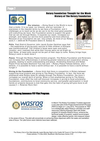 Page 7
                                                               Rotary Foundation Thought for the Week
                                                                      History of The Rotary Foundation


                               O ur m is si on. ―D o in g G o od in t h e W orld is m ore
 th a n a m ot to . It is ou r go a l, our m is s i o n, a n d o ur rem in d er. I t
 ex pr es s es i n t he c le ar es t t er m s h y we ha v e a F o un d at i o n, a n d it
 c ha l l en g es us t o r e ac h as f ar as we c a n to d o th e m os t go o d p os s i b le
 wi t h e ver yt h i n g we ha v e. O ur F o un d at i on ex is ts t o s u p por t th e g o o d
 th at we c a n d o thr o u g h Ro t ar y. I t ex p a n ds o ur r e ac h , i nc r eas es o u r
 s tre n gt h, a n d m ak es o ur s er v ic e m or e p o wer f ul a n d m ore ef f ec ti v e .
 B ec a us e of o ur F ou n d at i on we c a n, v er y s im p l y, d o m or e of o ur R o tar y
 work . ‖ — 2 00 4- 05 R I Pr es id e nt G le n n E . Es tes s Sr.                                                 Arch C. Klumph,
                                                                                                                   founder of The
                                                                                                                   Rotary Foundation,
 Po lio . P as t D is tr ic t G o v er n or J o h n J ac ob Z uc k er G ar d in er s a ys t h at                   circa 1916
 ―t h e ex p er i enc e of g i v i ng p o l io v ac c i n e t o l i tt l e c h il dr e n i n Et h i op i a         Courtesy of Rotary
 was tr a ns f orm at io n a l. T he c h il dr e n‘s f ac es w ere op e n a nd j o yf u l                          Images
 ( m os tl y), an d I r e a l i ze d th a t wh i l e th e ir f ut ur es wer e n ot as br ig h t as
 th e ir f ac es , at le as t po l io wo u ld n o t be par t o f th e ir d a ys to c om e. Ro tar y b r in gs h op e .
 Ro tar y‘ s work is ne v er d o ne .‖

 P ea c e. T hro u gh t h e R ot ar y P e ac e C e nt ers p rog ram , T h e Ro ta r y F o un d at i on an d R o t ar ia n s
 c an inc r e as e th e ir ef f e c ti v e nes s in pr om ot i n g gr e at er t ol er a nc e a n d c o o per at i o n am on g
 pe o p les , l ea d i ng t o wo r l d un d er s t a nd i n g a nd pe ac e. Arc h b is ho p Em er it us a nd N o be l
 P eac e Pr i ze l a ur e a te Des m on d T ut u has s ai d: ― R ot ar y P e ac e F e ll o ws b e l ie v e , an d I
 be l i e ve , i t is p os s ib l e t o h a ve a wor l d wi t ho u t war. I t is p os s ib l e t o ha v e a wor l d wi t ho ut
 hu n ge r. ‖

 G iv ing to th e F ound a t ion . ― Som e th i nk t ha t t h er e is c om pe t it i on i n Ro t ar y be t we e n
 s up p ort i n g l oc a l pr oj e c ts an d g i v i ng t o T h e Ro tar y F o un d at i on . In f ac t, t he m ore we
 em phas i ze wh a t R ot ar y d o e s f or p e o pl e t hro ug h T he R ot ar y F ou n d at i on , t he m ore i t
 i nc re as es o ur o ve r a l l s p ir i t of g i vi n g. W hen a c l ub em phas i ze s g i v i ng t o T he R ot ar y
 Fo un d at i on , m os t of t e n th e c l u b wi l l d is c o v e r i nc r e as es in g i v i n g t o l oc a l s c h o l ars h i p
 f ou nd at i o ns , c o nt r i b ut i ons t o l oc a l c om m uni t y s er v ic e, a n d gr ea t er par t ic ip a ti o n i n l oc a l
 ha n ds - on pr oj ec ts b ec aus e a c lu b t ha t g ets i nt o t he h a b it of g i v in g wi l l g i v e m ore t o a l l
 c aus es .‖ — R o tar i a n Ro n n K er r




 TRF / Wasrag Announce PEP Pilot Program:


                                                             In March The Rotary Foundation Trustees approved
                                                             a one year pilot of the Project Enhancement Process
                                                             (PEP) to begin on 1 July 2012. The purpose of PEP
                                                             is to strategically utilize Rotary's volunteer and staff
                                                             resources (utilizing Wasrag's Start with Water
                                                             program) to sharpen Rotary's focus, enhance the
                                                             technical quality of projects, support sound project
                                                             design, make effective grants, and measure impact
 in the areas of focus. The pilot will concentrate on achieving these objectives within the water and sanitation
 area of focus. Ten pilot future vision districts have been selected.




        The Rotary Club of the Hills-Kellyville meets Monday Night at the Castle Hill Tavern 6.15pm for 6.45pm start.
                           Postal address: P O Box 6502, Baulkham Hills Business Centre 2153
 