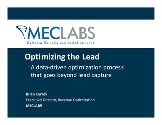 Optimizing the Lead
O ti i i th L d
  A data‐
  A data‐driven optimization process 
                 p           p
  that goes beyond lead capture

Brian Carroll
Executive Director, Revenue Optimization
                             p
MECLABS
 