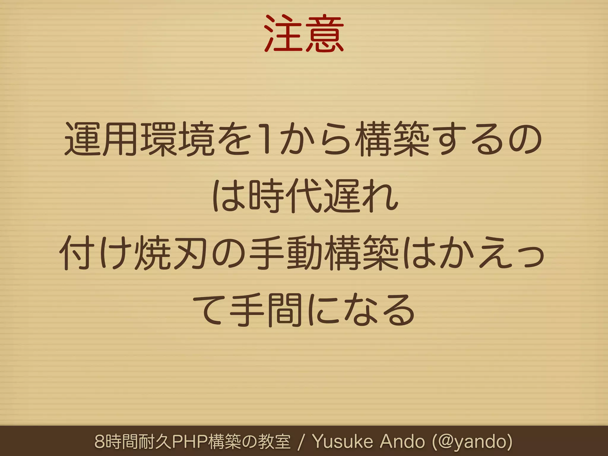 注意

運用環境を1から構築するの
    は時代遅れ
付け焼刃の手動構築はかえっ
   て手間になる


8時間耐久PHP構築の教室 / Yusuke Ando (@yando)
 