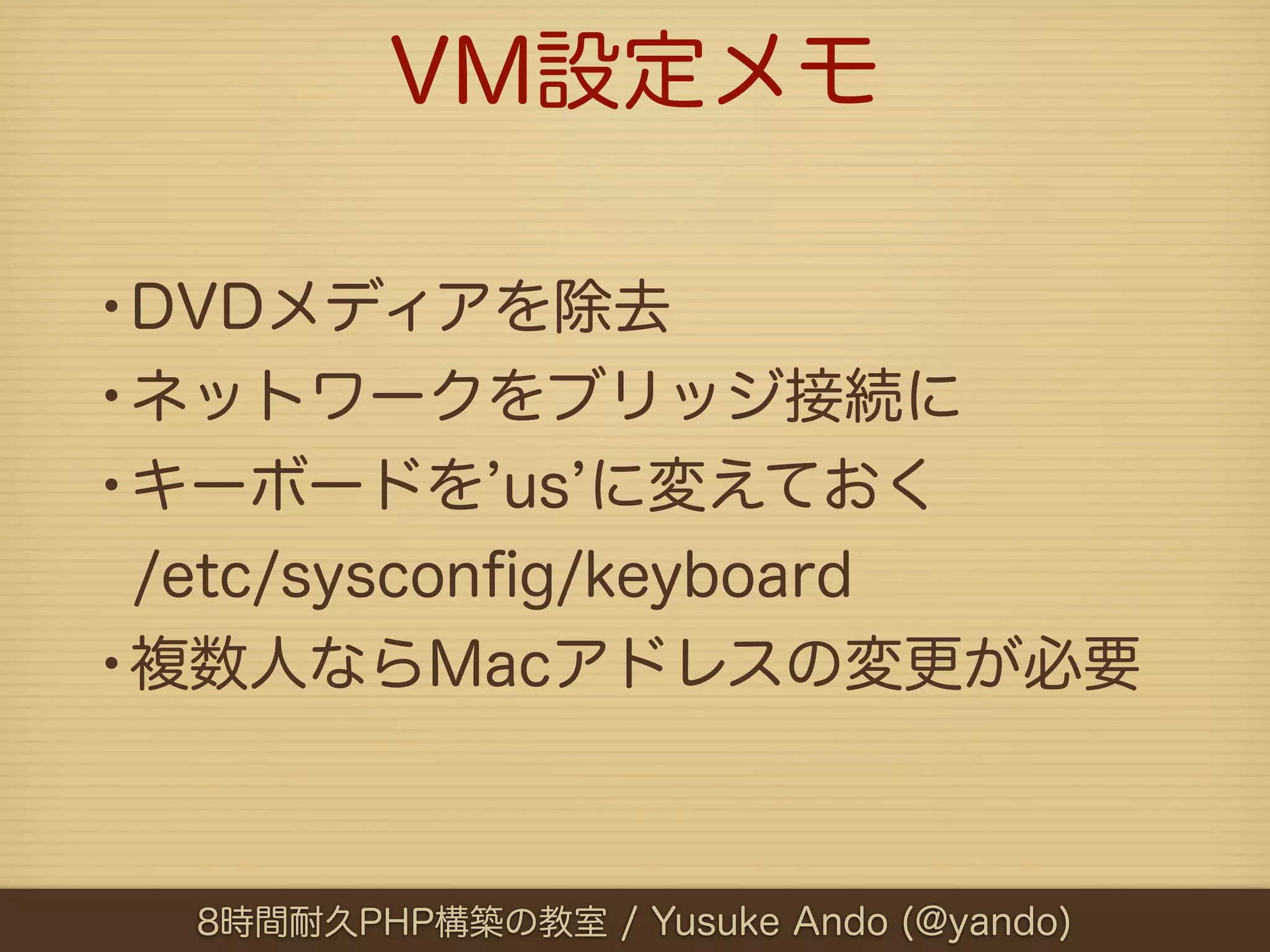 VM設定メモ

•DVDメディアを除去
•ネットワークをブリッジ接続に
•キーボードを us に変えておく
 /etc/sysconﬁg/keyboard
•複数人ならMacアドレスの変更が必要


  8時間耐久PHP構築の教室 / Yusuke Ando (@yando)
 