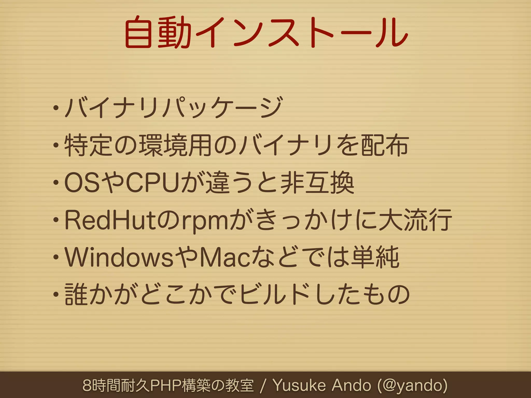 自動インストール

•バイナリパッケージ
•特定の環境用のバイナリを配布
•OSやCPUが違うと非互換
•RedHutのrpmがきっかけに大流行
•WindowsやMacなどでは単純
•誰かがどこかでビルドしたもの

 8時間耐久PHP構築の教室 / Yusuke Ando (@yando)
 